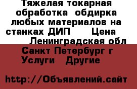 Тяжелая токарная обработка, обдирка любых материалов на станках ДИП500 › Цена ­ 1 000 - Ленинградская обл., Санкт-Петербург г. Услуги » Другие   